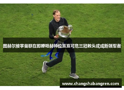 图赫尔接掌曼联在即滕哈赫帅位岌岌可危三冠教头或成新领军者